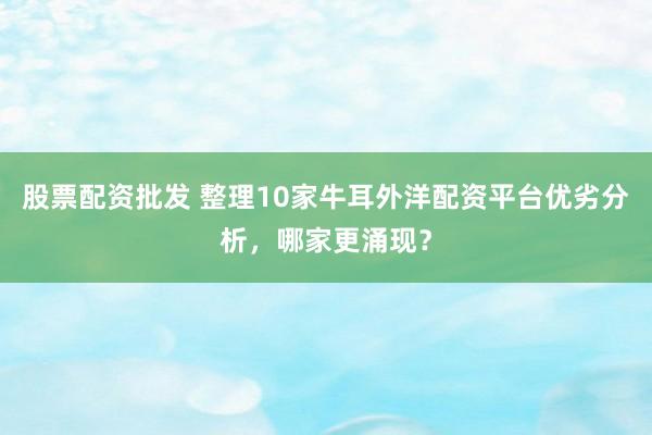 股票配资批发 整理10家牛耳外洋配资平台优劣分析,哪家更涌现?