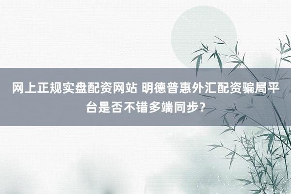 网上正规实盘配资网站 明德普惠外汇配资骗局平台是否不错多端同步？