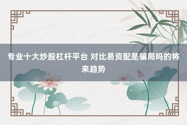 专业十大炒股杠杆平台 对比易资配是骗局吗的将来趋势