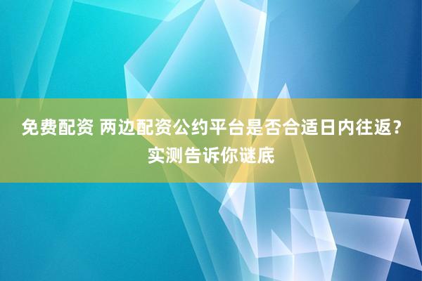 免费配资 两边配资公约平台是否合适日内往返?实测告诉你谜底