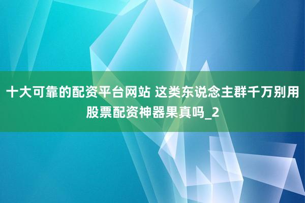 十大可靠的配资平台网站 这类东说念主群千万别用股票配资神器果真吗_2