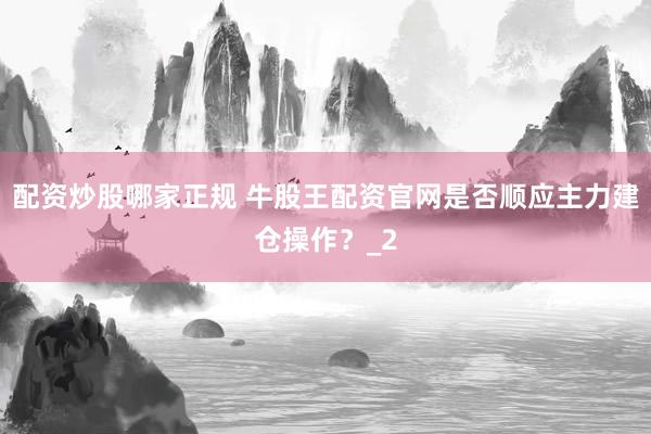 配资炒股哪家正规 牛股王配资官网是否顺应主力建仓操作？_2