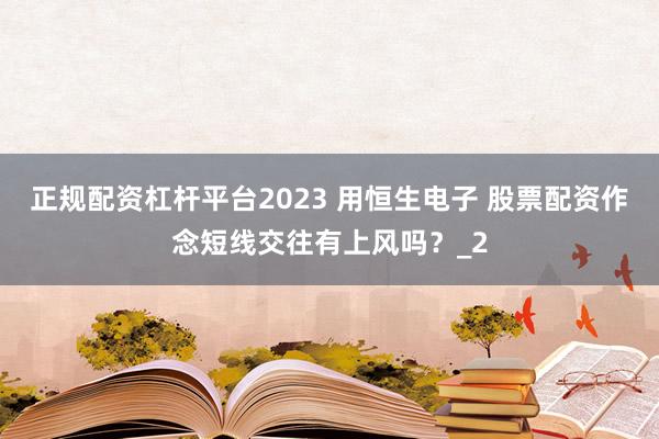 正规配资杠杆平台2023 用恒生电子 股票配资作念短线交往有上风吗？_2