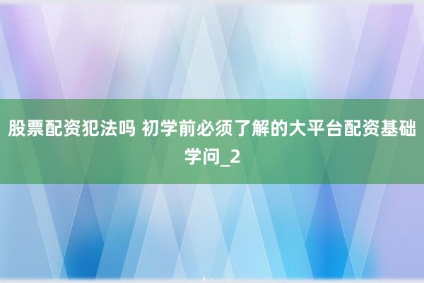 股票配资犯法吗 初学前必须了解的大平台配资基础学问_2