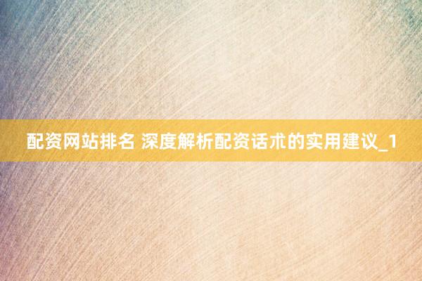 配资网站排名 深度解析配资话朮的实用建议_1