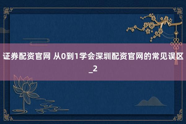 证券配资官网 从0到1学会深圳配资官网的常见误区_2
