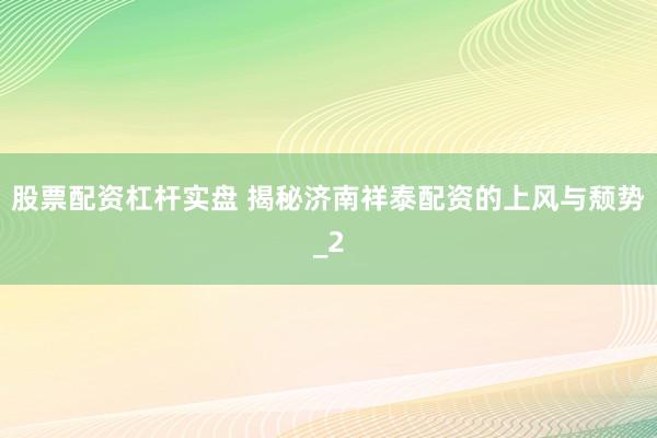 股票配资杠杆实盘 揭秘济南祥泰配资的上风与颓势_2