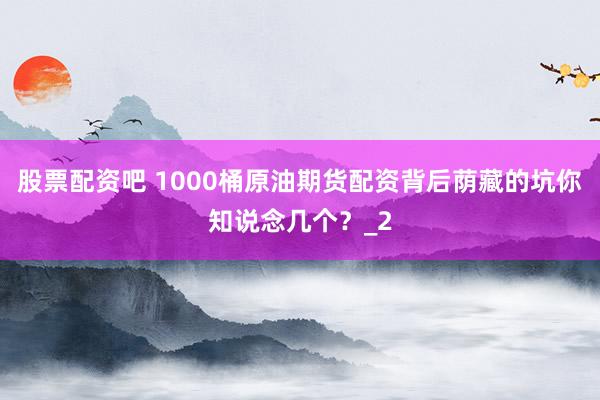 股票配资吧 1000桶原油期货配资背后荫藏的坑你知说念几个?_2