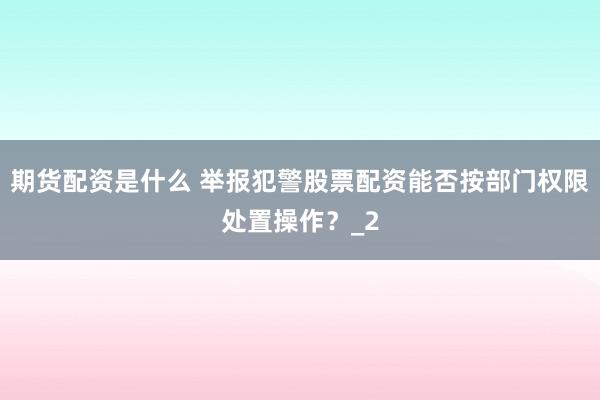 期货配资是什么 举报犯警股票配资能否按部门权限处置操作？_2